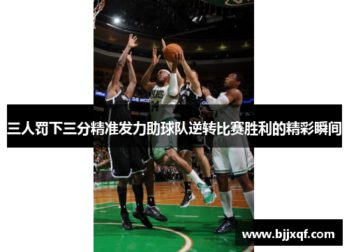 三人罚下三分精准发力助球队逆转比赛胜利的精彩瞬间