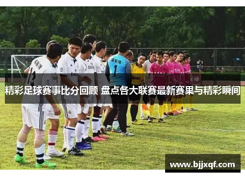 精彩足球赛事比分回顾 盘点各大联赛最新赛果与精彩瞬间